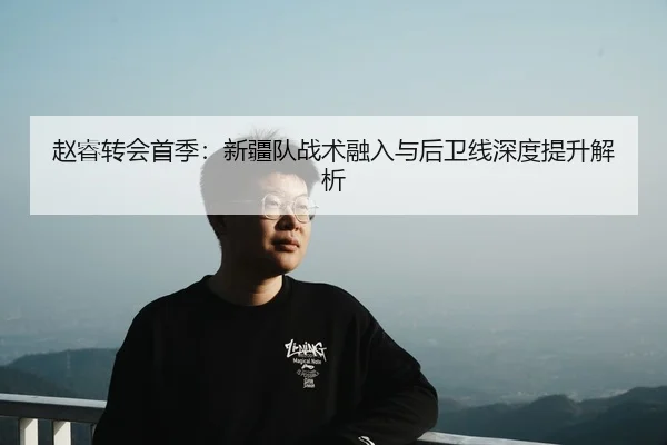 赵睿转会首季：新疆队战术融入与后卫线深度提升解析